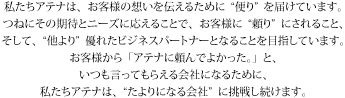 私たちアテナは、お客様の想いを伝えるために"便り"を届けています。つねにその期待とニーズに応えることで、お客様に"頼り"にされること、そして、"他より"優れたビジネスパートナーとなることを目指しています。お客様から「アテナに頼んでよかった。」と、いつも言ってもらえる会社になるために、私たちアテナは"たよりになる会社"に挑戦し続けます。