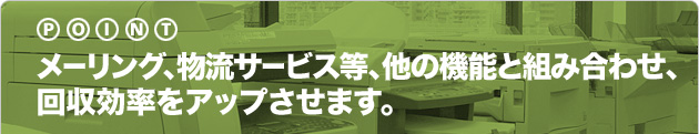 メーリング、物流サービス等、他の機能と組み合わせ、回収効率をアップさせます。